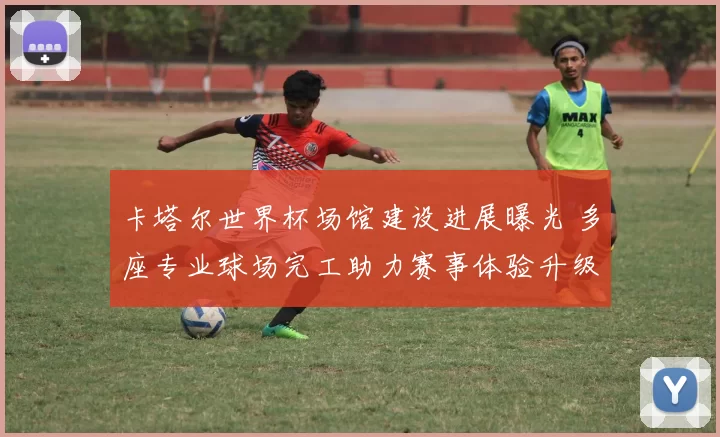 卡塔尔世界杯场馆建设进展曝光 多座专业球场完工助力赛事体验升级