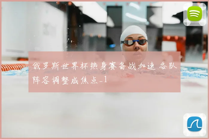 俄罗斯世界杯热身赛备战加速 各队阵容调整成焦点_1