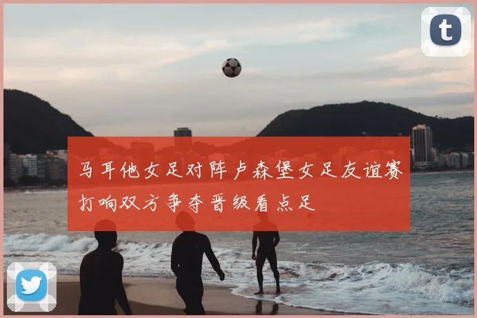 马耳他女足对阵卢森堡女足友谊赛打响双方争夺晋级看点足