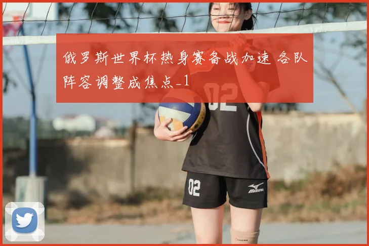 俄罗斯世界杯热身赛备战加速 各队阵容调整成焦点_1