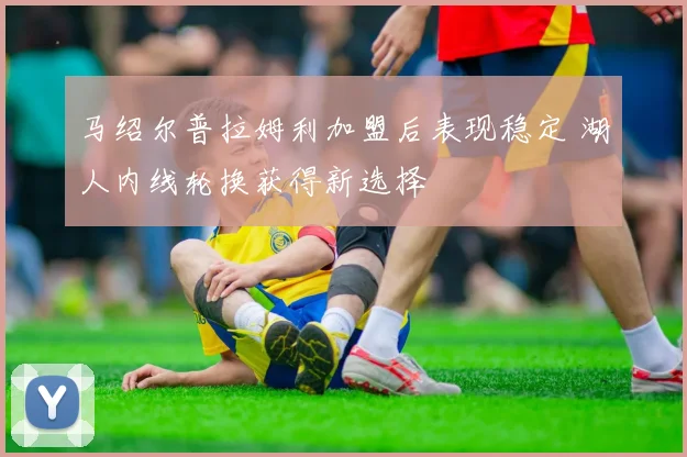 马绍尔普拉姆利加盟后表现稳定 湖人内线轮换获得新选择