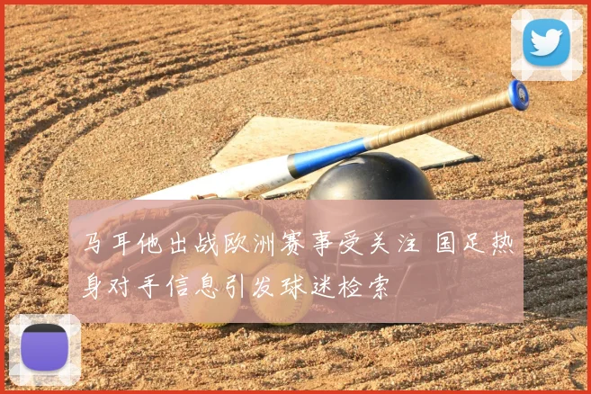 马耳他出战欧洲赛事受关注 国足热身对手信息引发球迷检索