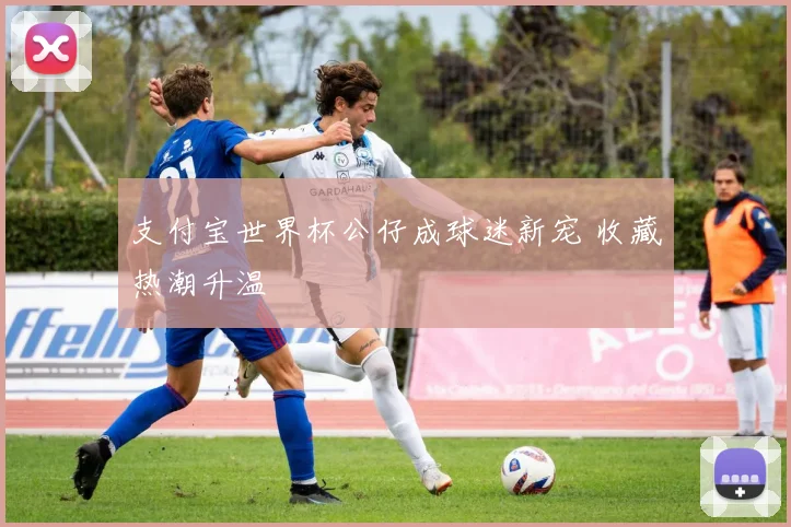 支付宝世界杯公仔成球迷新宠 收藏热潮升温