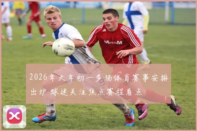 2026年大年初一多场体育赛事安排出炉 球迷关注焦点赛程看点