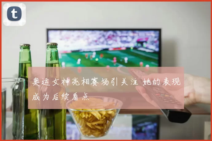 奥运女神亮相赛场引关注 她的表现成为后续看点