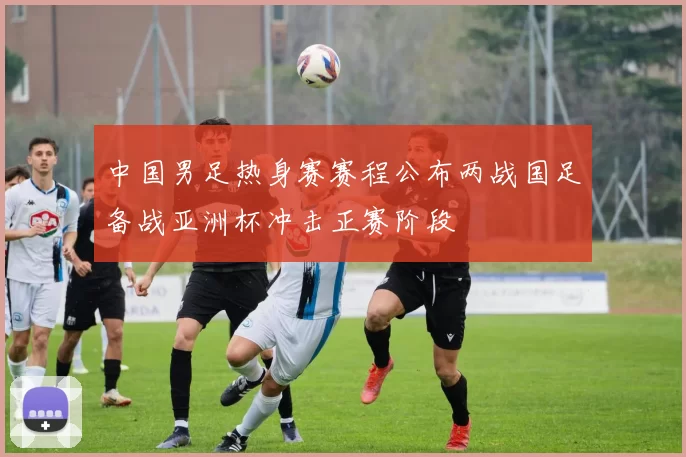 中国男足热身赛赛程公布两战国足备战亚洲杯冲击正赛阶段