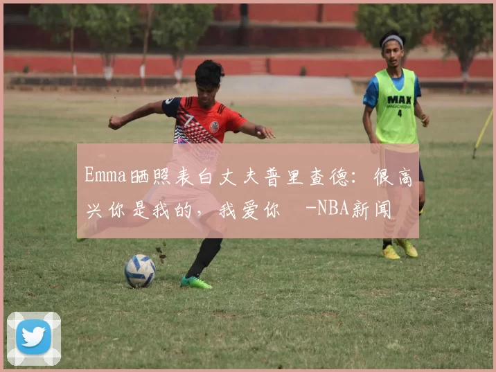 Emma晒照表白丈夫普里查德：很高兴你是我的，我爱你️-NBA新闻