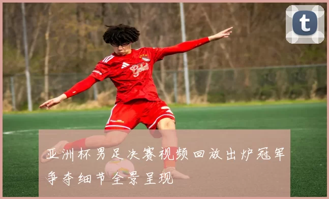 亚洲杯男足决赛视频回放出炉冠军争夺细节全景呈现
