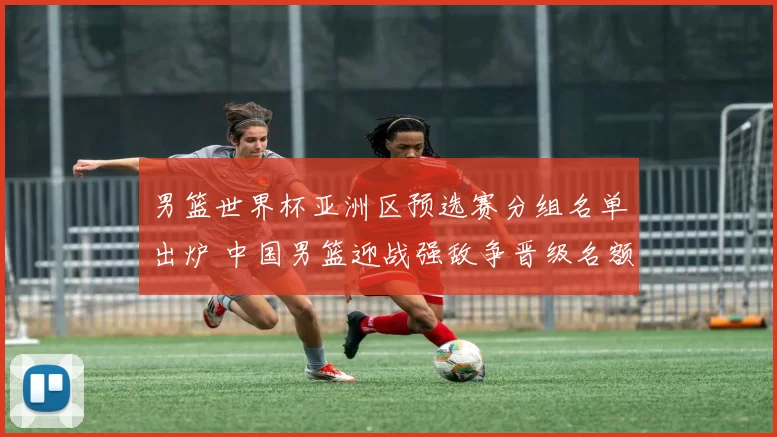 男篮世界杯亚洲区预选赛分组名单出炉 中国男篮迎战强敌争晋级名额