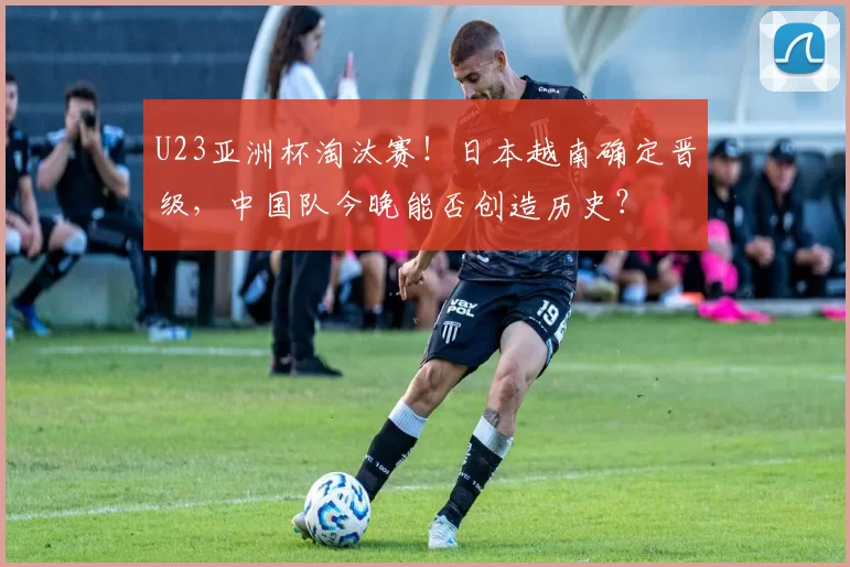 U23亚洲杯淘汰赛！日本越南确定晋级，中国队今晚能否创造历史？