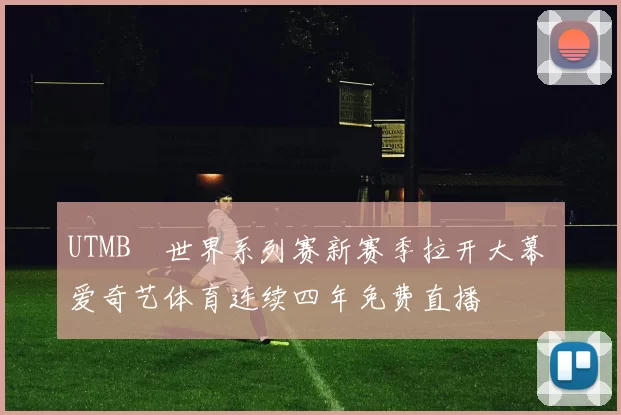 UTMB®世界系列赛新赛季拉开大幕 爱奇艺体育连续四年免费直播