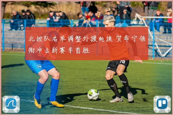 北控队名单调整外援轮换 贺希宁领衔冲击新赛季首胜