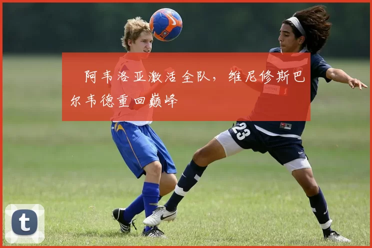 ​阿韦洛亚激活全队，维尼修斯巴尔韦德重回巅峰