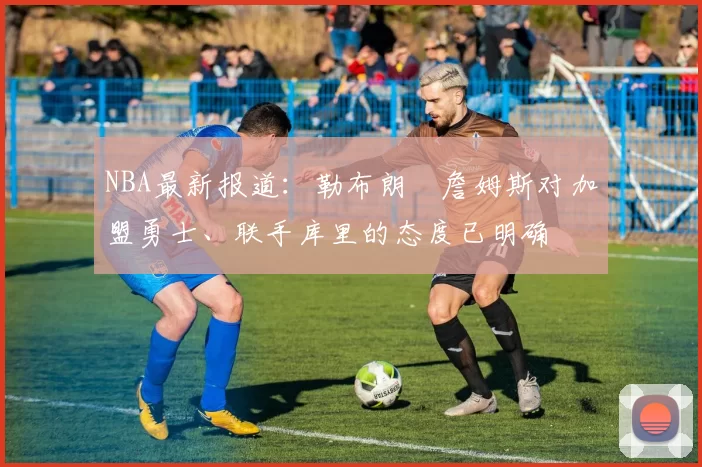 NBA最新报道：勒布朗・詹姆斯对加盟勇士、联手库里的态度已明确