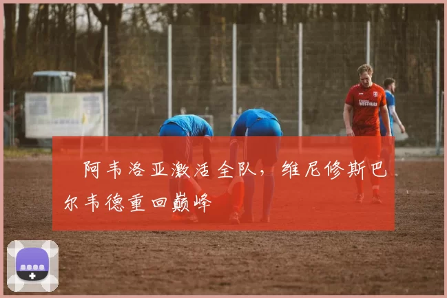 ​阿韦洛亚激活全队，维尼修斯巴尔韦德重回巅峰