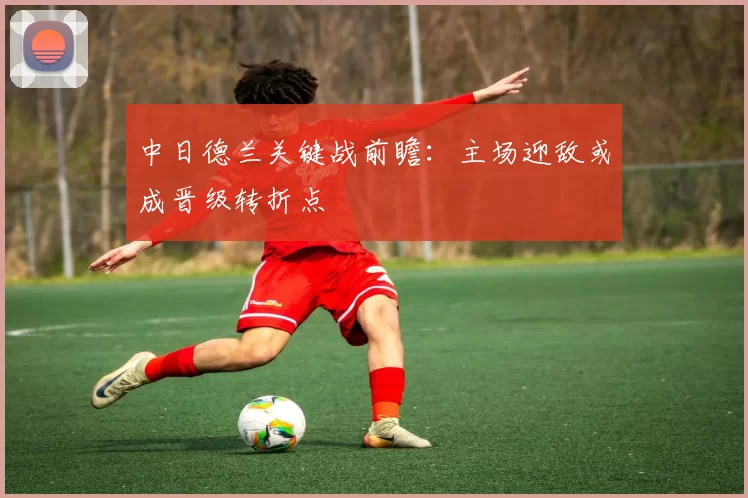 中日德兰关键战前瞻：主场迎敌或成晋级转折点