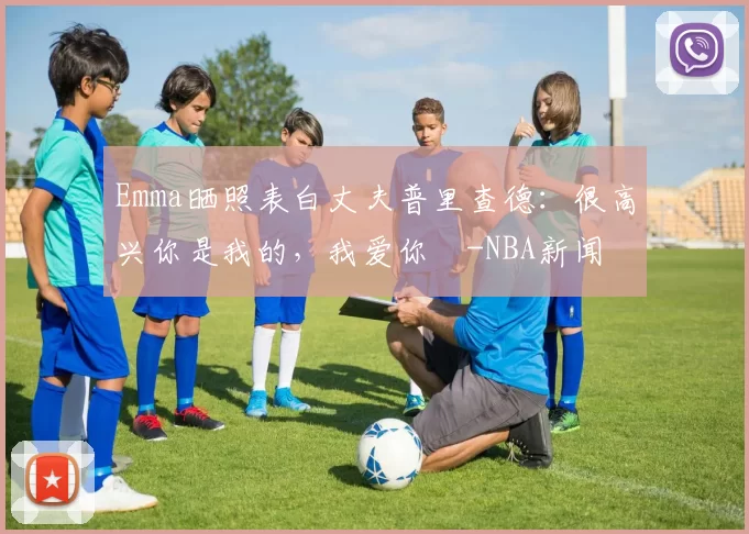 Emma晒照表白丈夫普里查德：很高兴你是我的，我爱你️-NBA新闻