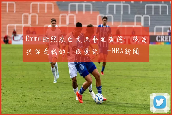 Emma晒照表白丈夫普里查德：很高兴你是我的，我爱你️-NBA新闻